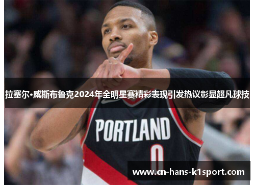 拉塞尔·威斯布鲁克2024年全明星赛精彩表现引发热议彰显超凡球技