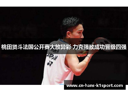 桃田贤斗法国公开赛大放异彩 力克强敌成功晋级四强 桃田贤斗法国公开赛大放异彩 力克强敌成功晋级四强