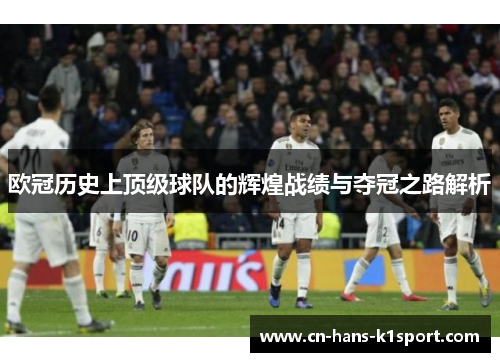 欧冠历史上顶级球队的辉煌战绩与夺冠之路解析